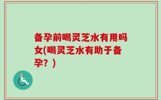 备孕前喝灵芝水有用吗女(喝灵芝水有助于备孕？)