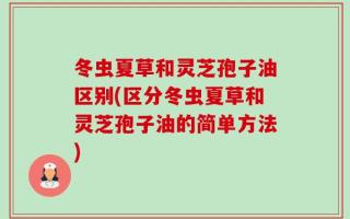 冬虫夏草和灵芝孢子油区别(区分冬虫夏草和灵芝孢子油的简单方法)