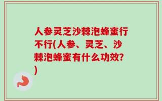 人参灵芝沙棘泡蜂蜜行不行(人参、灵芝、沙棘泡蜂蜜有什么功效？)