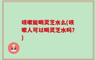 咳嗽能喝灵芝水么(咳嗽人可以喝灵芝水吗？)