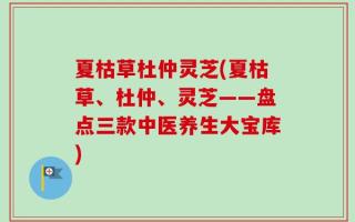 夏枯草杜仲灵芝(夏枯草、杜仲、灵芝——盘点三款中医养生大宝库)