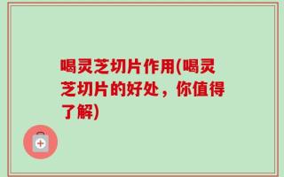 喝灵芝切片作用(喝灵芝切片的好处，你值得了解)