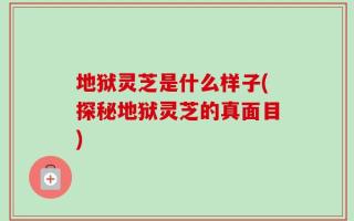 地狱灵芝是什么样子(探秘地狱灵芝的真面目)