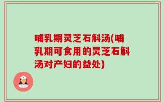 哺乳期灵芝石斛汤(哺乳期可食用的灵芝石斛汤对产妇的益处)
