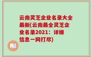 云南灵芝企业名录大全最新(云南最全灵芝企业名录2021：详细信息一网打尽)