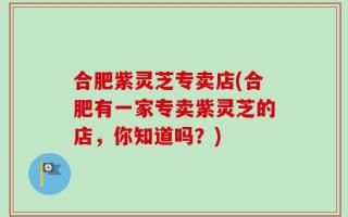 合肥紫灵芝专卖店(合肥有一家专卖紫灵芝的店，你知道吗？)