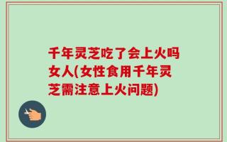 千年灵芝吃了会上火吗女人(女性食用千年灵芝需注意上火问题)
