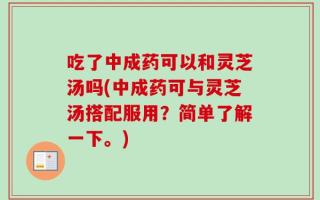 吃了中成药可以和灵芝汤吗(中成药可与灵芝汤搭配服用？简单了解一下。)