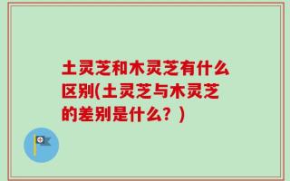 土灵芝和木灵芝有什么区别(土灵芝与木灵芝的差别是什么？)