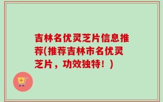 吉林名优灵芝片信息推荐(推荐吉林市名优灵芝片，功效独特！)