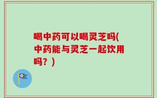 喝中药可以喝灵芝吗(中药能与灵芝一起饮用吗？)