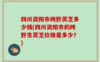 四川资阳市纯野灵芝多少钱(四川资阳市的纯野生灵芝价格是多少？)