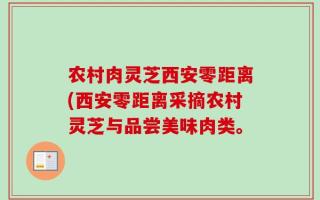 农村肉灵芝西安零距离(西安零距离采摘农村灵芝与品尝美味肉类。