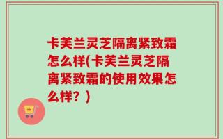 卡芙兰灵芝隔离紧致霜怎么样(卡芙兰灵芝隔离紧致霜的使用效果怎么样？)