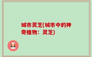 城市灵芝(城市中的神奇植物：灵芝)