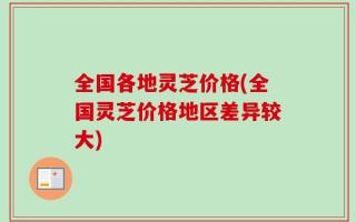 全国各地灵芝价格(全国灵芝价格地区差异较大)
