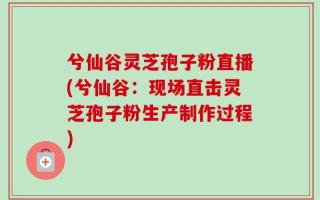 兮仙谷灵芝孢子粉直播(兮仙谷：现场直击灵芝孢子粉生产制作过程)