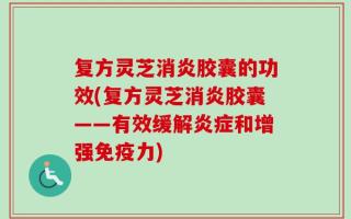 复方灵芝消炎胶囊的功效(复方灵芝消炎胶囊——有效缓解炎症和增强免疫力)