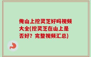 俺山上挖灵芝好吗视频大全(挖灵芝在山上是否好？完整视频汇总)