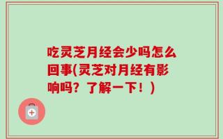 吃灵芝月经会少吗怎么回事(灵芝对月经有影响吗？了解一下！)