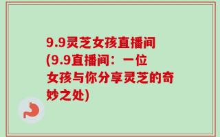 9.9灵芝女孩直播间(9.9直播间：一位女孩与你分享灵芝的奇妙之处)