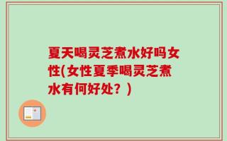 夏天喝灵芝煮水好吗女性(女性夏季喝灵芝煮水有何好处？)