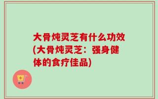 大骨炖灵芝有什么功效(大骨炖灵芝：强身健体的食疗佳品)