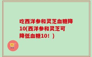 吃西洋参和灵芝血糖降10(西洋参和灵芝可降低血糖10！)