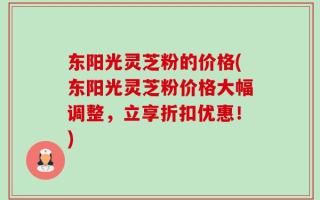 东阳光灵芝粉的价格(东阳光灵芝粉价格大幅调整，立享折扣优惠！)