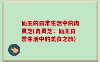 仙王的日常生活中的肉灵芝(肉灵芝：仙王日常生活中的美食之旅)