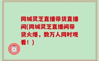 同城灵芝直播带货直播间(同城灵芝直播间带货火爆，数万人同时观看！)