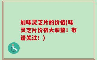 加味灵芝片的价格(味灵芝片价格大调整！敬请关注！)