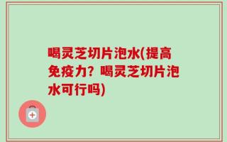 喝灵芝切片泡水(提高免疫力？喝灵芝切片泡水可行吗)
