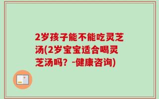 2岁孩子能不能吃灵芝汤(2岁宝宝适合喝灵芝汤吗？-健康咨询)