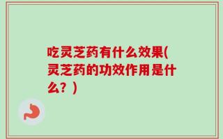 吃灵芝药有什么效果(灵芝药的功效作用是什么？)