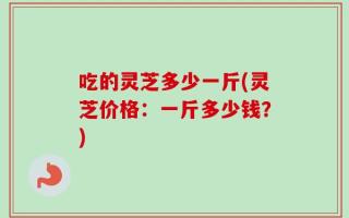 吃的灵芝多少一斤(灵芝价格：一斤多少钱？)