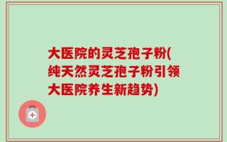 大医院的灵芝孢子粉(纯天然灵芝孢子粉引领大医院养生新趋势)