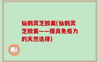 仙鹤灵芝胶囊(仙鹤灵芝胶囊——提高免疫力的天然选择)