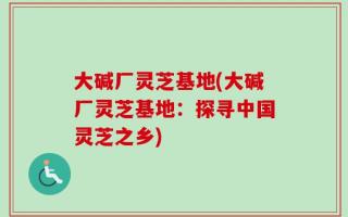大碱厂灵芝基地(大碱厂灵芝基地：探寻中国灵芝之乡)