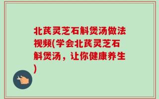 北芪灵芝石斛煲汤做法视频(学会北芪灵芝石斛煲汤，让你健康养生)
