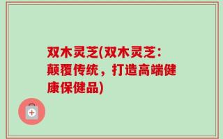 双木灵芝(双木灵芝：颠覆传统，打造高端健康保健品)