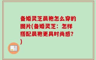 备婚灵芝晨袍怎么穿的图片(备婚灵芝：怎样搭配晨袍更具时尚感？)
