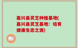 嘉兴县灵芝种植基地(嘉兴县灵芝基地：培育健康生态之源)