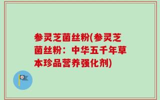 参灵芝菌丝粉(参灵芝菌丝粉：中华五千年草本珍品营养强化剂)