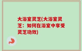 大浴室灵芝(大浴室灵芝：如何在浴室中享受灵芝功效)