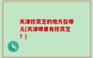 天津挖灵芝的地方在哪儿(天津哪里有挖灵芝？)