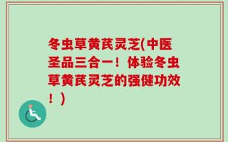 冬虫草黄芪灵芝(中医圣品三合一！体验冬虫草黄芪灵芝的强健功效！)