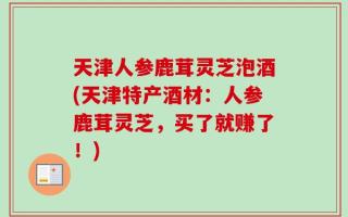 天津人参鹿茸灵芝泡酒(天津特产酒材：人参鹿茸灵芝，买了就赚了！)