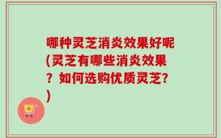 哪种灵芝消炎效果好呢(灵芝有哪些消炎效果？如何选购优质灵芝？)