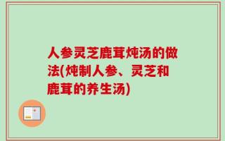 人参灵芝鹿茸炖汤的做法(炖制人参、灵芝和鹿茸的养生汤)